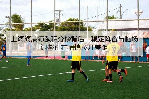 上海海港领跑积分榜背后，稳定阵容与临场调整正在悄悄拉开差距